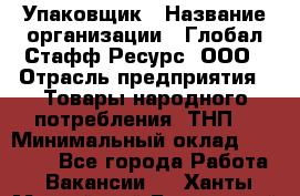 Упаковщик › Название организации ­ Глобал Стафф Ресурс, ООО › Отрасль предприятия ­ Товары народного потребления (ТНП) › Минимальный оклад ­ 45 000 - Все города Работа » Вакансии   . Ханты-Мансийский,Белоярский г.